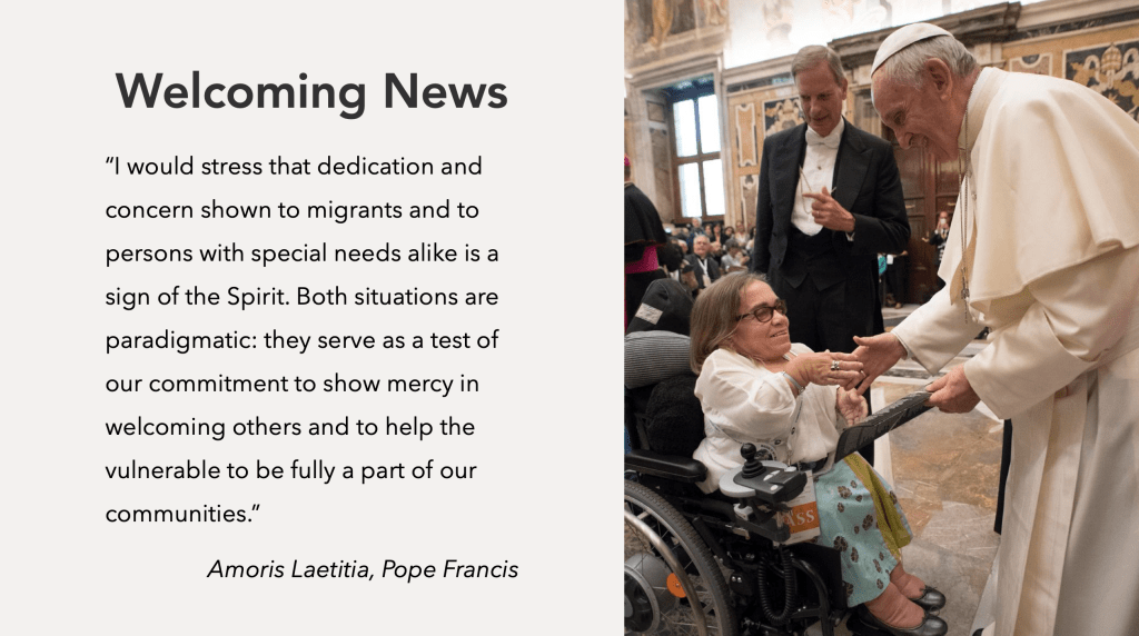 Welcoming News: "I would stress that dedication and concern shown to migrants and to persons with special needs alike is a sign of the Spirit. Both situations are paradigmatic: they serve as test of our commitment to show mercy in welcoming others and to help the vulnerable to be fully a part of our communities." Amoris Leatitia, Pope Francis.  Image of Pope Francis with a woman with disabilties.